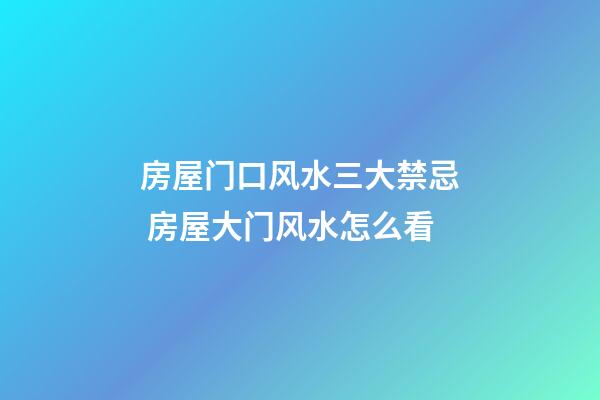房屋门口风水三大禁忌 房屋大门风水怎么看